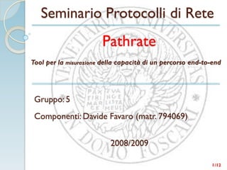 Seminario Protocolli di Rete
                        Pathrate
Tool per la misurazione della capacità di un percorso end-to-end




 Gruppo: 5
 Componenti: Davide Favaro (matr. 794069)


                          2008/2009

                                                            1 /12
 