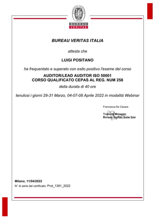 BUREAU VERITAS ITALIA
N° di serie del certificato:
Francesca De Cesare
attesta che
LUIGI POSITANO
ha frequentato e superato con esito positivo l'esame del corso
AUDITOR/LEAD AUDITOR ISO 50001
CORSO QUALIFICATO CEPAS AL REG. NUM 258
della durata di 40 ore
tenutosi i giorni 29-31 Marzo, 04-07-08 Aprile 2022 in modalità Webinar
Milano, 11/04/2022
Prot_1381_2022
 