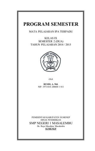 PROGRAM SEMESTER
MATA PELAJARAN IPA TERPADU
KELAS IX
SEMESTER 2 (DUA)
TAHUN PELAJARAN 2014 / 2015
Oleh
RUSDI, A. Md.
NIP. 19711014 200604 1 011
PEMERINTAH KABUPATEN SUMENEP
DINAS PENDIDIKAN
SMP NEGERI 1 MASALEMBU
Jln. Raya Masalima Masalembu
SUMENEP
 