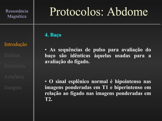 Protocolos: Abdome Introdução Bobina Protocolo Artefatos Imagem Ressonância Magnética 4. Baço As sequências de pulso para avaliação do baço são idênticas àquelas usadas para a avaliação do fígado. O sinal esplênico normal é hipointenso nas imagens ponderadas em T1 e hiperintenso em relação ao fígado nas imagens ponderadas em T2. 