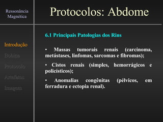 Protocolos: Abdome Introdução Bobina Protocolo Artefatos Imagem Ressonância Magnética Massas tumorais renais (carcinoma, metástases, linfomas, sarcomas e fibromas); Cistos renais (simples, hemorrágicos e policísticos); Anomalias congênitas (pélvicos, em ferradura e ectopia renal). 6.1 Principais Patologias dos Rins 