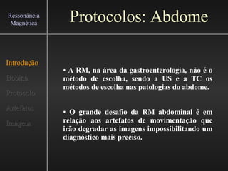 Protocolos: Abdome Introdução Bobina Protocolo Artefatos Imagem Ressonância Magnética A RM, na área da gastroenterologia, não é o método de escolha, sendo a US e a TC os métodos de escolha nas patologias do abdome.   O grande desafio da RM abdominal é em relação aos artefatos de movimentação que irão degradar as imagens impossibilitando um diagnóstico mais preciso.   