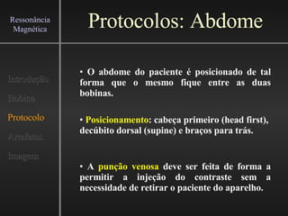 Protocolos: Abdome Introdução Bobina Protocolo Artefatos Imagem Ressonância Magnética O abdome do paciente é posicionado de tal forma que o mesmo fique entre as duas bobinas. Posicionamento : cabeça primeiro (head first),  decúbito dorsal (supine) e braços para trás.  A  punção venosa  deve ser feita de forma a permitir a injeção do contraste sem a necessidade de retirar o paciente do aparelho.  