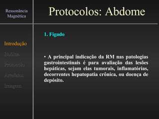 Protocolos: Abdome Introdução Bobina Protocolo Artefatos Imagem Ressonância Magnética A principal indicação da RM nas patologias gastrointestinais é para avaliação das lesões hepáticas, sejam elas tumorais, inflamatórias, decorrentes hepatopatia crônica, ou doença de depósito.   1. Fígado 