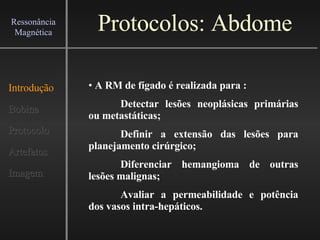 Protocolos: Abdome Introdução Bobina Protocolo Artefatos Imagem Ressonância Magnética A RM de fígado é realizada para : Detectar lesões neoplásicas primárias ou metastáticas; Definir a extensão das lesões para planejamento cirúrgico; Diferenciar hemangioma de outras lesões malignas; Avaliar a permeabilidade e potência dos vasos intra-hepáticos.   