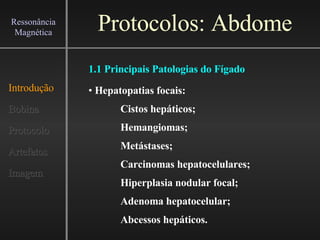 Protocolos: Abdome Introdução Bobina Protocolo Artefatos Imagem Ressonância Magnética Hepatopatias focais: Cistos hepáticos; Hemangiomas; Metástases; Carcinomas hepatocelulares; Hiperplasia nodular focal; Adenoma hepatocelular; Abcessos hepáticos. 1.1 Principais Patologias do Fígado 