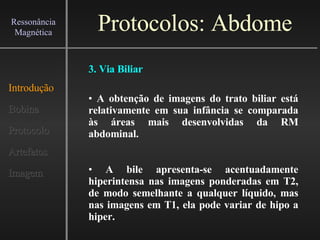 Protocolos: Abdome Introdução Bobina Protocolo Artefatos Imagem Ressonância Magnética 3. Via Biliar A obtenção de imagens do trato biliar está relativamente em sua infância se comparada às áreas mais desenvolvidas da RM abdominal. A bile apresenta-se acentuadamente hiperintensa nas imagens ponderadas em T2, de modo semelhante a qualquer líquido, mas nas imagens em T1, ela pode variar de hipo a hiper. 