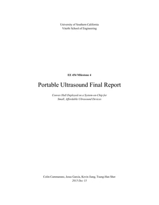 University of Southern California
Viterbi School of Engineering
EE 454 Milestone 4
Portable Ultrasound Final Report
Convex Hull Deployed on a System-on-Chip for
Small, Affordable Ultrasound Devices
Colin Cammarano, Jesus Garcia, Kevin Jiang, Tsung-Han Sher
2015 Dec 15
 