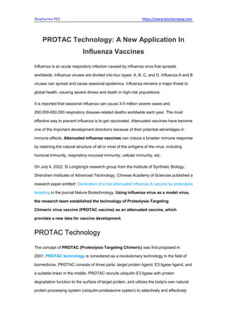 Biopharma PEG https://www.biochempeg.com
PROTAC Technology: A New Application In
Influenza Vaccines
Influenza is an acute respiratory infection caused by influenza virus that spreads
worldwide. Influenza viruses are divided into four types: A, B, C, and D. Influenza A and B
viruses can spread and cause seasonal epidemics. Influenza remains a major threat to
global health, causing severe illness and death in high-risk populations.
It is reported that seasonal influenza can cause 3-5 million severe cases and
290,000-650,000 respiratory disease-related deaths worldwide each year. The most
effective way to prevent influenza is to get vaccinated. Attenuated vaccines have become
one of the important development directions because of their potential advantages in
immune effects. Attenuated influenza vaccines can induce a broader immune response
by retaining the natural structure of all or most of the antigens of the virus, including
humoral immunity, respiratory mucosal immunity, cellular immunity, etc.
On July 4, 2022, Si Longlong's research group from the Institute of Synthetic Biology,
Shenzhen Institutes of Advanced Technology, Chinese Academy of Sciences published a
research paper entitled: Generation of a live attenuated influenza A vaccine by proteolysis
targeting in the journal Nature Biotechnology. Using influenza virus as a model virus,
the research team established the technology of Proteolysis-Targeting
Chimeric virus vaccine (PROTAC vaccine) as an attenuated vaccine, which
provides a new idea for vaccine development.
PROTAC Technology
The concept of PROTAC (Proteolysis-Targeting Chimeric) was first proposed in
2001. PROTAC technology is considered as a revolutionary technology in the field of
biomedicine. PROTAC consists of three parts: target protein ligand, E3 ligase ligand, and
a suitable linker in the middle. PROTAC recruits ubiquitin E3 ligase with protein
degradation function to the surface of target protein, and utilizes the body's own natural
protein processing system (ubiquitin-proteasome system) to selectively and effectively
 