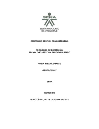 CENTRO DE GESTIÓN ADMINISTRATIVA



     PROGRAMA DE FORMACIÓN
TECNOLOGO GESTION TALENTO HUMANO




       NUBIA MILENA DUARTE


           GRUPO 399097




               SENA




             INDUCCION


 BOGOTÁ D.C., 06 DE OCTUBRE DE 2012
 