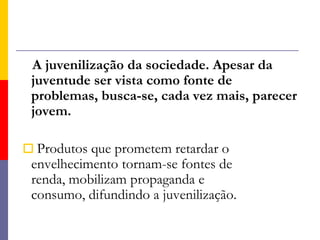 A juvenilização da sociedade. Apesar da juventude ser vista como fonte de problemas, busca-se, cada vez mais, parecer jovem. Produtos que prometem retardar o envelhecimento tornam-se fontes de renda, mobilizam propaganda e consumo, difundindo a juvenilização. 