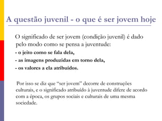 A questão juvenil - o que é ser jovem hojeO significado de ser jovem (condição juvenil) é dado pelo modo como se pensa a juventude: - o jeito como se fala dela,     - as imagens produzidas em torno dela,     - os valores a ela atribuídos.      Por isso se diz que “ser jovem” decorre de construções culturais, e o significado atribuído à juventude difere de acordo com a época, os grupos sociais e culturais de uma mesma sociedade.