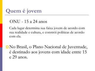 Quem é jovemONU - 15 a 24 anosCada lugar determina sua faixa jovem de acordo com sua realidade e cultura, e constrói políticas de acordo com ela.No Brasil, o Plano Nacional de Juventude, é destinado aos jovens com idade entre 15 e 29 anos.