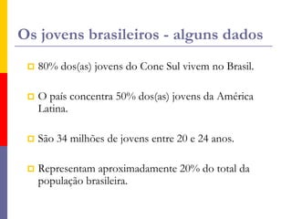 Os jovens brasileiros - alguns dados80% dos(as) jovens do Cone Sul vivem no Brasil.O país concentra 50% dos(as) jovens da América Latina.São 34 milhões de jovens entre 20 e 24 anos.Representam aproximadamente 20% do total da população brasileira.