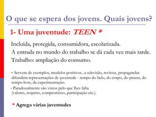 O que se espera dos jovens. Quais jovens?1- Uma juventude: TEEN *Incluída, protegida, consumidora, escolarizada.  A entrada no mundo do trabalho se dá cada vez mais tarde.   Trabalho: ampliação do consumo.- Servem de exemplos, modelos positivos...a televisão, revistas, propagandas difundem representações de juventude - tempo do belo, do corpo, do prazer, do tempo livre, da experimentação.- Paradoxalmente são vistos pelo que lhes falta (valores, respeito, compromisso, participação etc.).   * Agrega várias juventudes