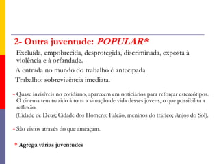 2-Outra juventude: POPULAR*Excluída, empobrecida, desprotegida, discriminada, exposta à    violência e à orfandade.    A entrada no mundo do trabalho é antecipada.   Trabalho: sobrevivência imediata.- Quase invisíveis no cotidiano, aparecem em noticiários para reforçar estereótipos. O cinema tem trazido à tona a situação de vida desses jovens, o que possibilita a reflexão.     (Cidade de Deus; Cidade dos Homens; Falcão, meninos do tráfico; Anjos do Sol).- São vistos através do que ameaçam.   * Agrega várias juventudes