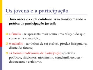 Os jovens e a participaçãoDimensões da vida cotidiana vêm transformando a prática da participação juvenil: a família - se apresenta mais como uma relação do que como uma instituição; o trabalho - ao deixar de ser estável, produz insegurança diante do futuro; as formas tradicionais de participação (partidos políticos, sindicatos, movimento estudantil, escola) - desencanto e ceticismo.