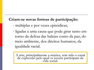 Criam-se novas formas de participação:       - múltiplas e por vezes episódicas;       - ligadas a uma causa que pode girar tanto em torno da defesa das baleias como da paz, do meio ambiente, dos direitos humanos, da igualdade racial. A arte, principalmente a música, tem sido o canal de expressão pelo qual os jovens participam da vida social.