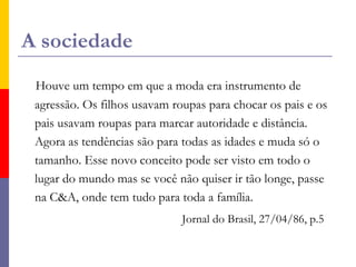 A sociedadeHouve um tempo em que a moda era instrumento de agressão. Os filhos usavam roupas para chocar os pais e os pais usavam roupas para marcar autoridade e distância.       Agora as tendências são para todas as idades e muda só o tamanho. Esse novo conceito pode ser visto em todo o lugar do mundo mas se você não quiser ir tão longe, passe na C&A, onde tem tudo para toda a família.  Jornal do Brasil, 27/04/86, p.5