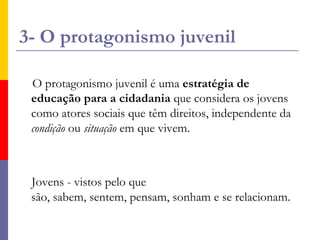 3- O protagonismo juvenilO protagonismo juvenil é uma estratégia de educação para a cidadania que considera os jovens como atores sociais que têm direitos, independente da condição ou situação em que vivem.     Jovens - vistos pelo que são, sabem, sentem, pensam, sonham e se relacionam.