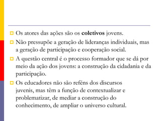 a construção de competências que tornem duradouras as ações empreendidas. Protagonismo JuvenilEstá sempre relacionado com ações coletivas e participantes. (Tem na formação de redes a perspectiva da multiplicação)Faz educação para valores através da experimentação dos valores.(Pratica-se mais o respeito do que se fala sobre sua importância)Empodera os jovens para decidirem sobre seu futuro.    (Conhecimento, reflexão, diálogo, criticidade, criatividade)