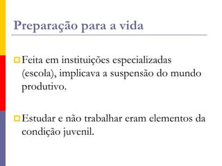 Preparação para a vidaFeita em instituições especializadas (escola), implicava a suspensão do mundo produtivo. Estudar e não trabalhar eram elementos da condição juvenil.