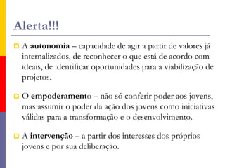Os atores das ações são os coletivos jovens.Não pressupõe a geração de lideranças individuais, mas a geração de participação e cooperação social.A questão central é o processo formador que se dá por meio da ação dos jovens: a construção da cidadania e da participação.Os educadores não são reféns dos discursos juvenis, mas têm a função de contextualizar e problematizar, de mediar a construção do conhecimento, de ampliar o universo cultural.