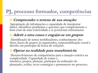 Alerta!!!A autonomia – capacidade de agir a partir de valores já internalizados, de reconhecer o que está de acordo com ideais, de identificar oportunidades para a viabilização de projetos.O empoderamento – não só conferir poder aos jovens, mas assumir o poder da ação dos jovens como iniciativas válidas para a transformação e o desenvolvimento.A intervenção – a partir dos interesses dos próprios jovens e por sua deliberação.
