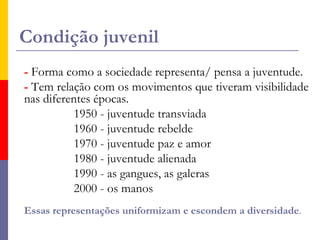 Condição juvenil- Forma como a sociedade representa/ pensa a juventude. - Tem relação com os movimentos que tiveram visibilidade nas diferentes épocas.                 1950 - juventude transviada                1960 - juventude rebelde                1970 - juventude paz e amor                1980 - juventude alienada                1990 - as gangues, as galeras                2000 - os manosEssas representações uniformizam e escondem a diversidade. 