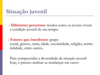 Situação juvenil- Diferentes percursos: modos como os jovens vivem a condição juvenil de seu tempo.  - Fatores que interferem: grupo social, gênero, etnia, idade, escolaridade, religião, territorialidade, entre outros.    Para compreender a diversidade da situação juvenil hoje, é preciso analisar as mudanças em curso: