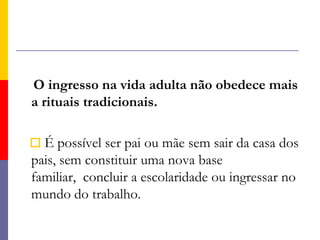     O ingresso na vida adulta não obedece mais a rituais tradicionais.É possível ser pai ou mãe sem sair da casa dos pais, sem constituir uma nova base familiar,  concluir a escolaridade ou ingressar no mundo do trabalho. 