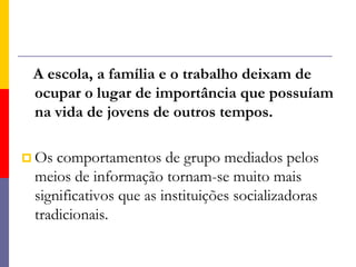    A escola, a família e o trabalho deixam de ocupar o lugar de importância que possuíam na vida de jovens de outros tempos.Os comportamentos de grupo mediados pelos meios de informação tornam-se muito mais significativos que as instituições socializadoras tradicionais. 