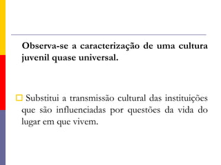 Observa-se a caracterização de uma cultura juvenil quase universal.Substitui a transmissão cultural das instituições que são influenciadas por questões da vida do lugar em que vivem.
