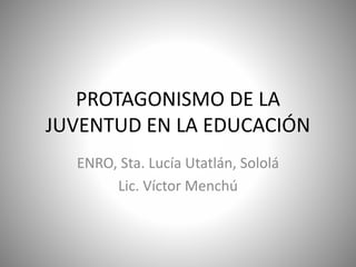 PROTAGONISMO DE LA 
JUVENTUD EN LA EDUCACIÓN 
ENRO, Sta. Lucía Utatlán, Sololá 
Lic. Víctor Menchú 
 