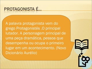 A palavra protagonista vem do
grego Protagonistés .O principal
lutador. A personagem principal de
uma peça dramática, pessoa que
desempenha ou ocupa o primeiro
lugar em um acontecimento. (Novo
Dicionário Aurélio)
 