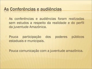    As conferências e audiências foram realizadas
    sem estudos a respeito da realidade e do perfil
    da juventude Amazônica.

   Pouca participação dos      poderes    públicos
    estaduais e municipais.

   Pouca comunicação com a juventude amazônica.
 