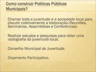    Chamar toda a juventude e a sociedade local para
    discutir coletivamente a elaboração.(Reuniões,
    Seminários, Assembléias e Conferências)

   Realizar estudos e pesquisas para obter uma
    radiografia da juventude local.

   Conselho Municipal de Juventude.

   Orçamento Participativo.
 