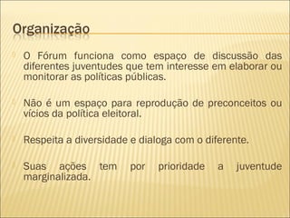    O Fórum funciona como espaço de discussão das
    diferentes juventudes que tem interesse em elaborar ou
    monitorar as políticas públicas.

   Não é um espaço para reprodução de preconceitos ou
    vícios da política eleitoral.

   Respeita a diversidade e dialoga com o diferente.

   Suas ações tem         por   prioridade   a   juventude
    marginalizada.
 