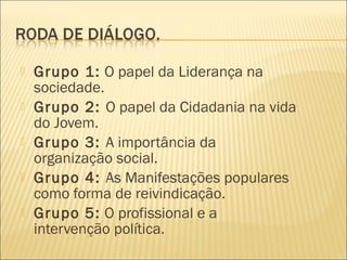    Grupo 1: O papel da Liderança na
    sociedade.
   Grupo 2: O papel da Cidadania na vida
    do Jovem.
   Grupo 3: A importância da
    organização social.
   Grupo 4: As Manifestações populares
    como forma de reivindicação.
   Grupo 5: O profissional e a
    intervenção política.
 