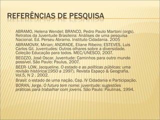   ABRAMO, Helena Wendel; BRANCO, Pedro Paulo Martoni (orgs).
    Retratos da Juventude Brasileira: Análises de uma pesquisa
    Nacional. Ed. Perseu Abramo. Instituto Cidadania. 2005
   ABRAMOVAY, Mirian; ANDRADE, Eliane Ribeiro; ESTEVES, Luis
    Carlos Gil. Juventudes: Outros olhares sobre a diversidade.
    Coleção Educação para todos. MEC/UNESCO, 2007.
   BEOZZO, José Oscar. Juventude: Caminhos para outro mundo
    possível. São Paulo: Paulus, 2007.
   BEER- LOW, Jacqueline. O estado e as políticas públicas: uma
    revisão histórica(1950 a 1997). Revista Espaço & Geografia.
    Vol.5, N 2 . 2002.
   Brasil: o estado de uma nação. Cap. IV Cidadania e Participação.
   BORAN, Jorge. O futuro tem nome: juventude: sugestões
    práticas para trabalhar com jovens. São Paulo: Paulinas, 1994.
 