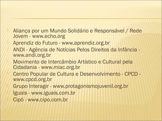    Aliança por um Mundo Solidário e Responsável / Rede
    Jovem - www.echo.org
   Aprendiz do Futuro - www.aprendiz.org.br
   ANDI - Agência de Notícias Pelos Direitos da Infância -
    www.andi.org.br
   Movimento de Intercâmbio Artístico e Cultural pela
    Cidadania - www.miac.org.br
   Centro Popular de Cultura e Desenvolvimento - CPCD -
    www.cpcd.org.br
   Grupo Interagir - www.protagonismojuvenil.org.br
   Iguais - www.iguais.com.br
   Cipó - www.cipo.com.br
 