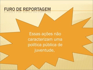 Essas ações não
caracterizam uma
política pública de
    juventude,
 