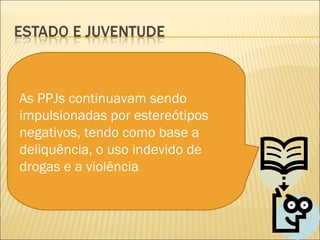 As PPJs continuavam sendo
impulsionadas por estereótipos
negativos, tendo como base a
deliquência, o uso indevido de
drogas e a violência
 