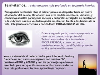 Te invitamos… a dar un paso más profundo en tu propio interior.
Protagonista de Cambio I fue el primer paso a un despertar hacia un nuevo
observador del mundo. Desafiamos nuestros modelos mentales, visitamos y
conocimos aquellos paradigmas sociales y culturales arraigados en nuestro ser
y descubrimos nuestro verdadero poder de elección frente a los hechos de la
vida, integrando a la víctima y haciéndonos PROTAGONISTAS de ella.


                               En esta segunda parte, nuestra propuesta es
                               recorrer un camino más profundo!
                               Te invitamos a descubrir tu verdadero
                               PODER CREADOR, a conectar con tu
                               verdadera esencia, con el Espíritu presente
                               en ti y en todo el Universo.


Vamos a descubrir el poder creador para intervenir dentro y
fuera de mi ser, vamos a amigarnos con nuestro EGO,
nuestros MIEDOS y APEGOS y con los personajes que hemos
inventado para ser queridos o reconocidos, vamos a dar un
paso más profundo en torno al aprendizaje corporal…
 