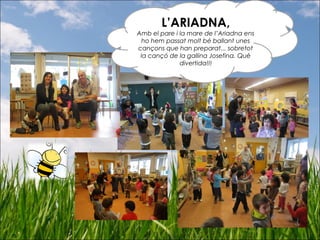 L’ARIADNA,
Amb el pare i la mare de l’Ariadna ens
ho hem passat molt bé ballant unes
cançons que han preparat... sobretot
la cançó de la gallina Josefina. Què
divertida!!!
 