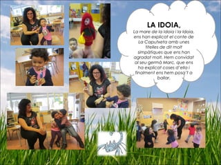 LA IDOIA,
La mare de la Idoia i la Idoia,
ens han explicat el conte de
La Caputxeta amb unes
titelles de dit molt
simpàtiques que ens han
agradat molt. Hem convidat
al seu germà Marc, que ens
ha explicat coses d’ella i
finalment ens hem posa’t a
ballar.
 
