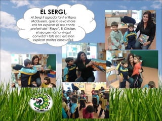 EL SERGI,
Al Sergi li agrada tant el Rayo
McQueen, que la seva mare
ens ha explicat el seu conte
preferit del “Rayo”. El Cristian,
el seu germà ha vingut
convidat i tots dos, ens han
explicat moltes coses d’ell.
 