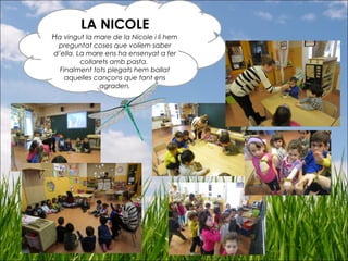 LA NICOLE
Ha vingut la mare de la Nicole i li hem
preguntat coses que volíem saber
d’ella. La mare ens ha ensenyat a fer
collarets amb pasta.
Finalment tots plegats hem ballat
aquelles cançons que tant ens
agraden.
 