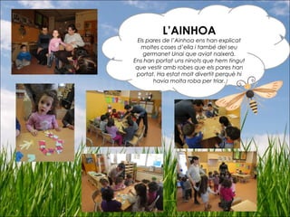 L’AINHOA
Els pares de l’Ainhoa ens han explicat
moltes coses d’ella i també del seu
germanet Unai que aviat naixerà.
Ens han portat uns ninots que hem tingut
que vestir amb robes que els pares han
portat. Ha estat molt divertit perquè hi
havia molta roba per triar.
 
