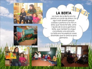 LA BERTA
La mare de la Berta ens ha
portat un conte de bitxos i ha
sigut molt divertit perquè
cadascú portava a la mà un
bitxo que havia fet ella, amb
l’ajuda de la seva germana
Sofia, que també ha vingut
convidada una estoneta.
La Sofía ens ha explicat coses
divertides que fa amb la seva
germana.
 